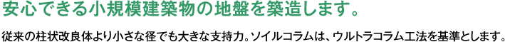 安心できる小規模建築物の地盤を築造します。従来の柱状改良体より小さな径でも大きな支持力。ソイルコラムは、ウルトラコラム工法を基準とします。